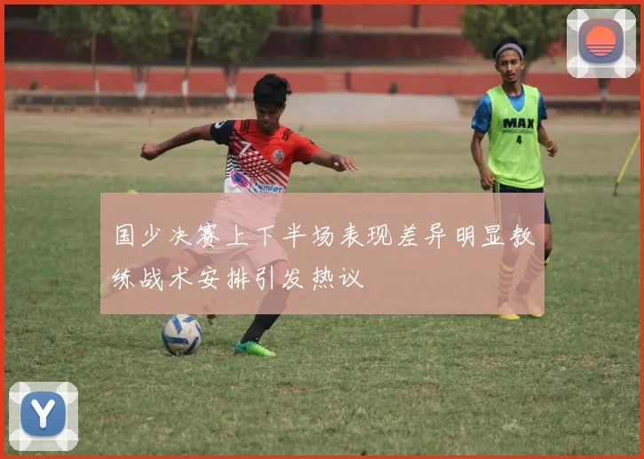 国少决赛上下半场表现差异明显教练战术安排引发热议