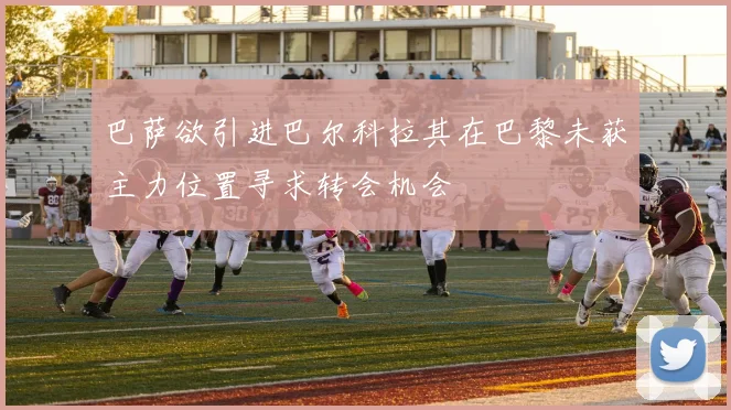 巴萨欲引进巴尔科拉其在巴黎未获主力位置寻求转会机会