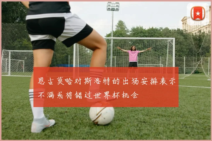 恩古莫哈对斯洛特的出场安排表示不满或将错过世界杯机会