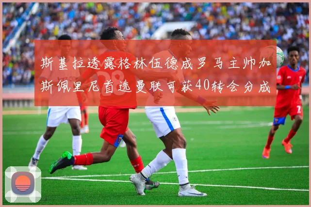 斯基拉透露格林伍德成罗马主帅加斯佩里尼首选曼联可获40转会分成