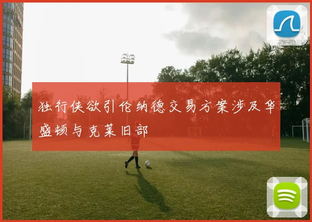 独行侠欲引伦纳德交易方案涉及华盛顿与克莱旧部