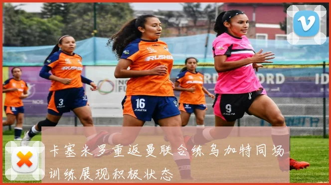 卡塞米罗重返曼联合练乌加特同场训练展现积极状态