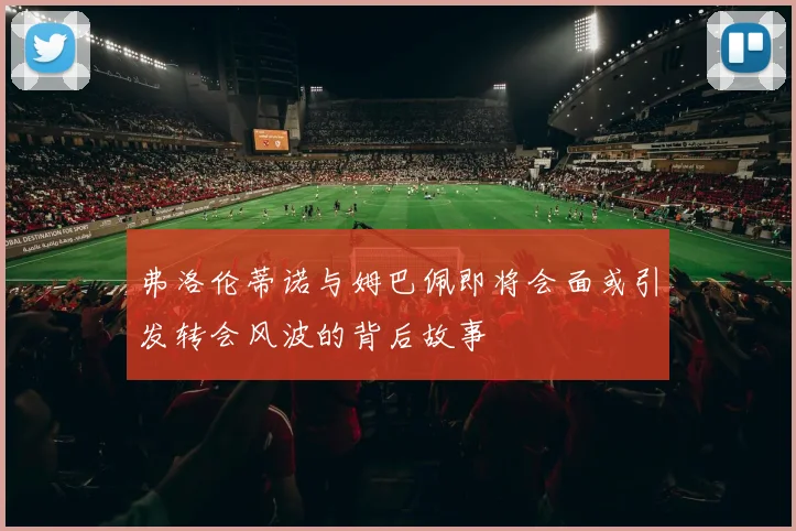 弗洛伦蒂诺与姆巴佩即将会面或引发转会风波的背后故事