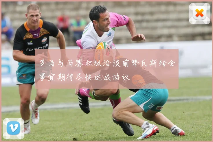 罗马与马赛积极洽谈前锋瓦斯转会事宜期待尽快达成协议