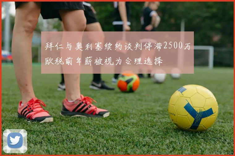 拜仁与奥利塞续约谈判停滞2500万欧税前年薪被视为合理选择
