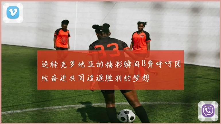 逆转克罗地亚的精彩瞬间B费呼吁团结奋进共同追逐胜利的梦想