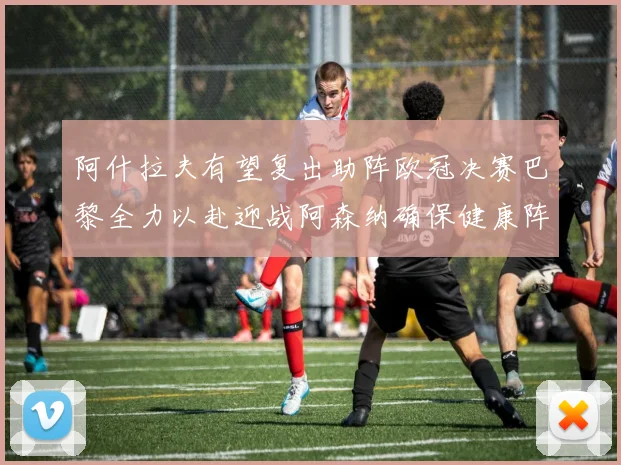 阿什拉夫有望复出助阵欧冠决赛巴黎全力以赴迎战阿森纳确保健康阵容