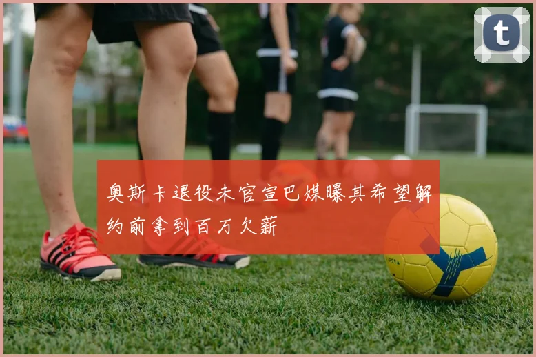 奥斯卡退役未官宣巴媒曝其希望解约前拿到百万欠薪
