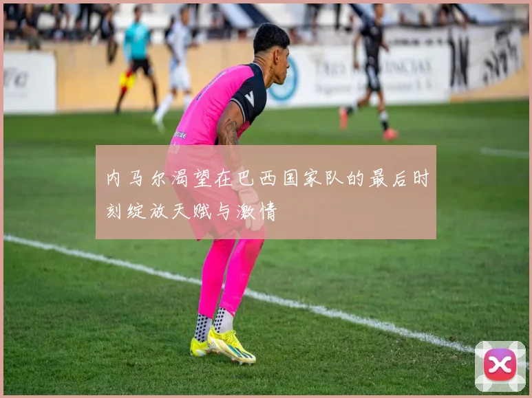 内马尔渴望在巴西国家队的最后时刻绽放天赋与激情