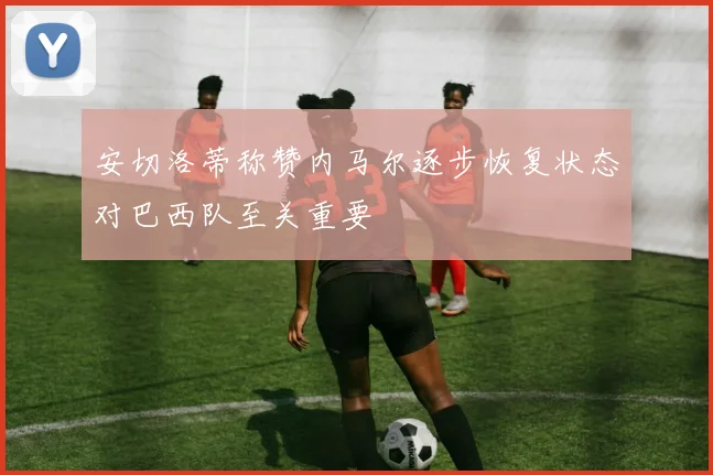 安切洛蒂称赞内马尔逐步恢复状态对巴西队至关重要
