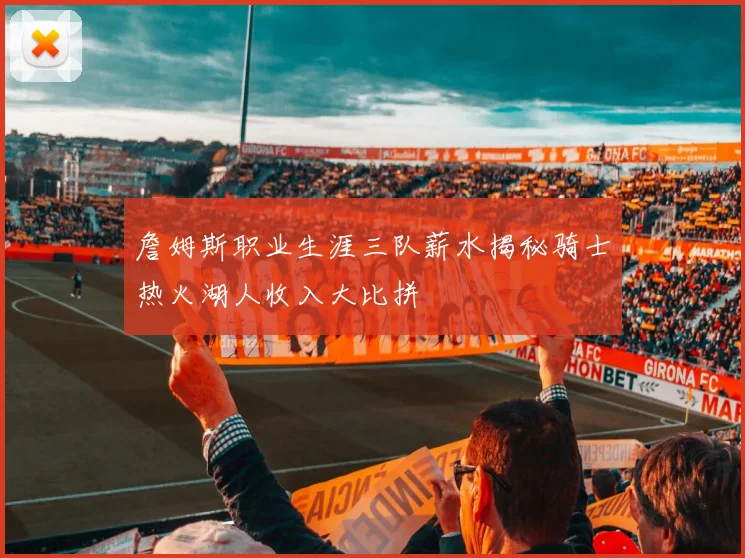 詹姆斯职业生涯三队薪水揭秘骑士热火湖人收入大比拼