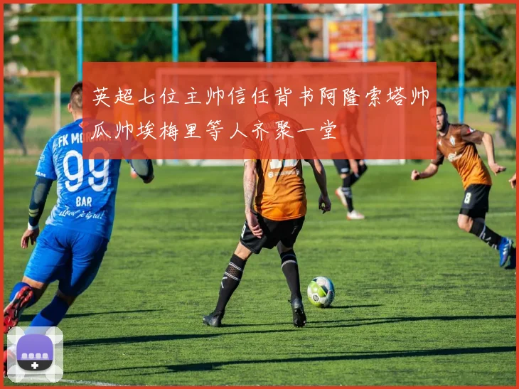 英超七位主帅信任背书阿隆索塔帅瓜帅埃梅里等人齐聚一堂