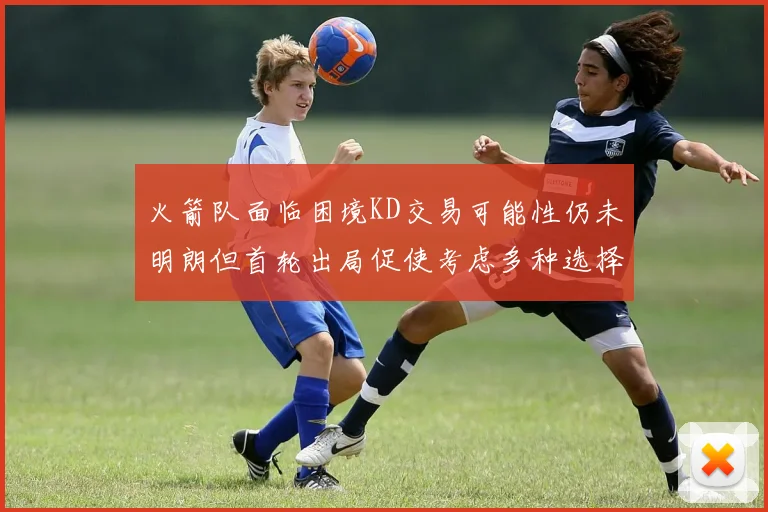 火箭队面临困境KD交易可能性仍未明朗但首轮出局促使考虑多种选择