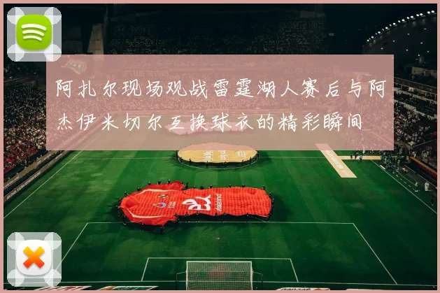 阿扎尔现场观战雷霆湖人赛后与阿杰伊米切尔互换球衣的精彩瞬间