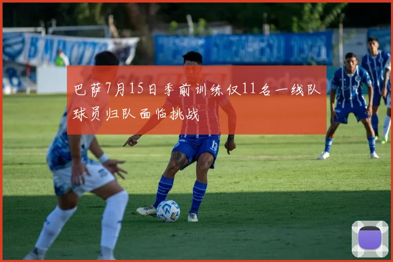 巴萨7月15日季前训练仅11名一线队球员归队面临挑战