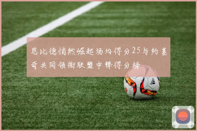 恩比德悄然崛起场均得分25与约基奇共同领衔联盟中锋得分榜