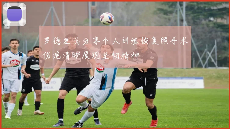 罗德里戈分享个人训练恢复照手术伤疤清晰展现坚韧精神