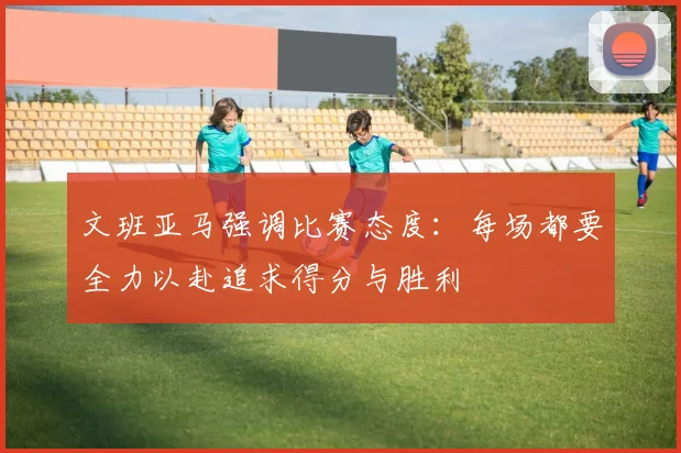 文班亚马强调比赛态度：每场都要全力以赴追求得分与胜利