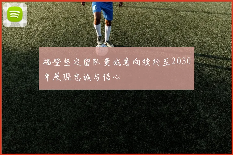 福登坚定留队曼城意向续约至2030年展现忠诚与信心