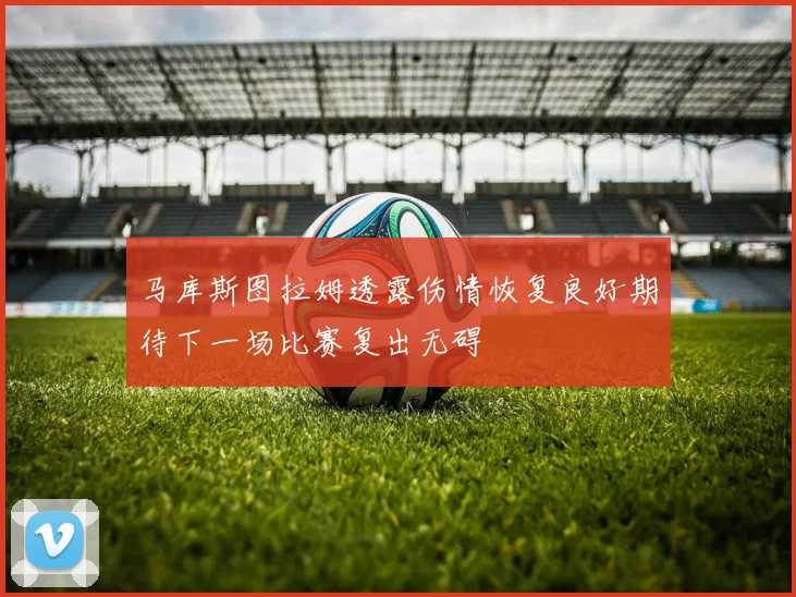 马库斯图拉姆透露伤情恢复良好期待下一场比赛复出无碍