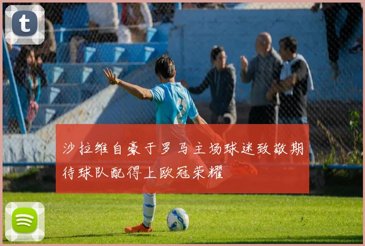 沙拉维自豪于罗马主场球迷致敬期待球队配得上欧冠荣耀