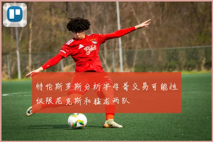 特伦斯罗斯分析字母哥交易可能性仅限尼克斯和猛龙两队