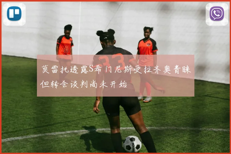 莫雷托透露S希门尼斯受拉齐奥青睐但转会谈判尚未开始