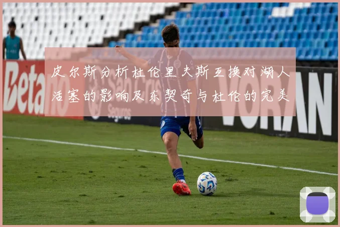 皮尔斯分析杜伦里夫斯互换对湖人活塞的影响及东契奇与杜伦的完美搭配