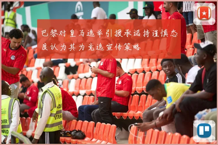巴黎对皇马选举引援承诺持谨慎态度认为其为竞选宣传策略