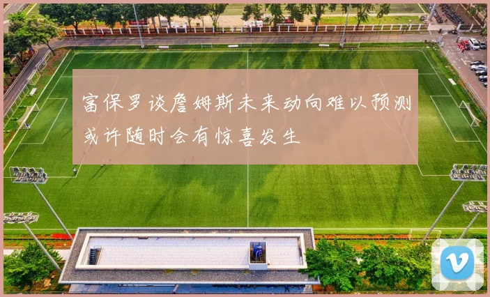 富保罗谈詹姆斯未来动向难以预测或许随时会有惊喜发生