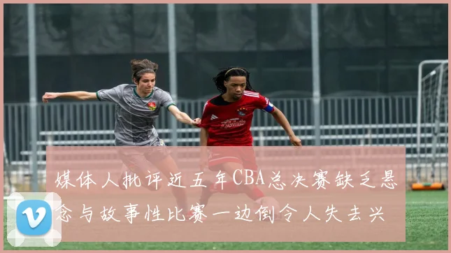 媒体人批评近五年CBA总决赛缺乏悬念与故事性比赛一边倒令人失去兴趣
