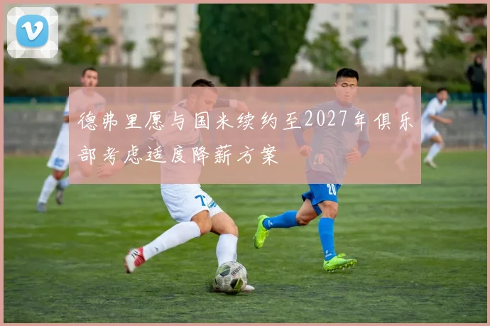 德弗里愿与国米续约至2027年俱乐部考虑适度降薪方案