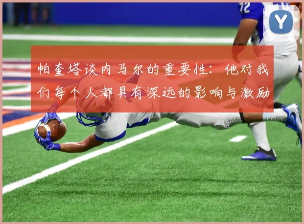 帕奎塔谈内马尔的重要性：他对我们每个人都具有深远的影响与激励