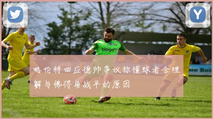 略伦特回应德帅争议称懂球者会理解与佛得角战平的原因