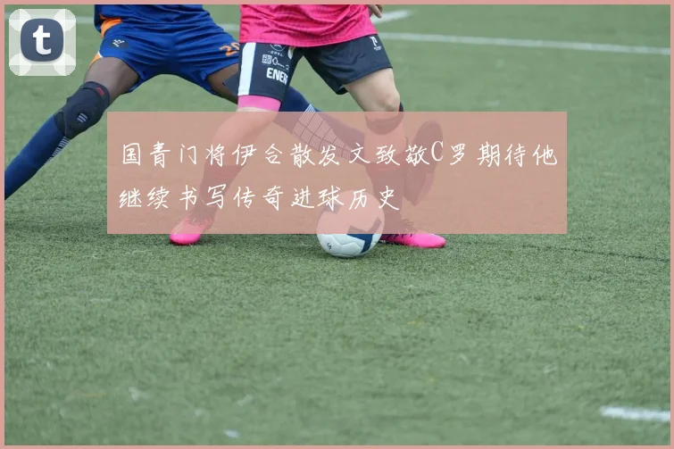 国青门将伊合散发文致敬C罗期待他继续书写传奇进球历史