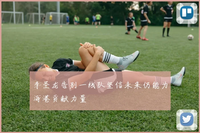 李圣龙告别一线队坚信未来仍能为海港贡献力量
